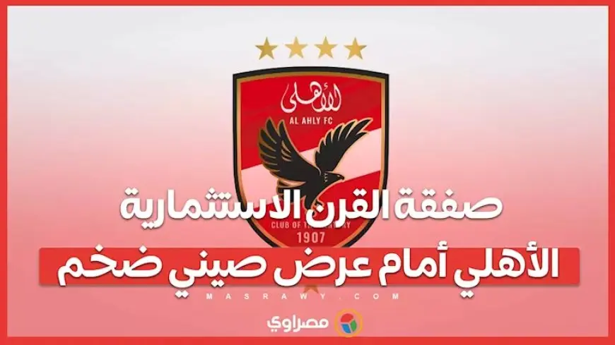 صفقة القرن الاستثمارية.. الأهلي أمام عرض صيني ضخم